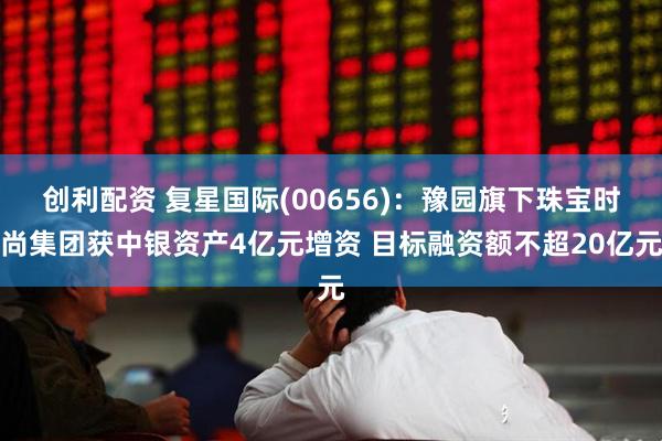 创利配资 复星国际(00656)：豫园旗下珠宝时尚集团获中银资产4亿元增资 目标融资额不超20亿元