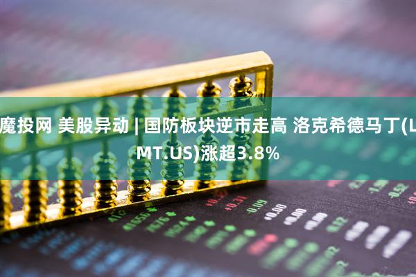 魔投网 美股异动 | 国防板块逆市走高 洛克希德马丁(LMT.US)涨超3.8%