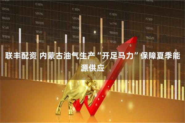 联丰配资 内蒙古油气生产“开足马力”保障夏季能源供应