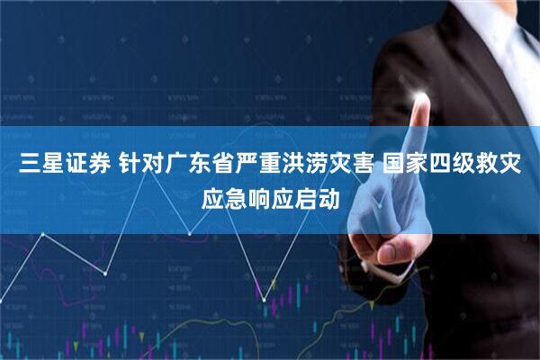 三星证券 针对广东省严重洪涝灾害 国家四级救灾应急响应启动
