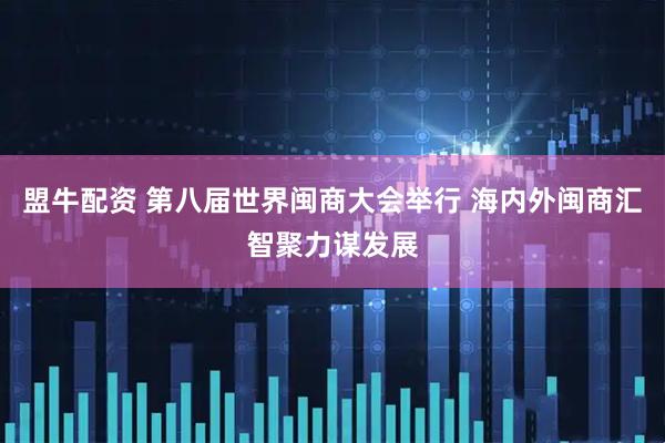 盟牛配资 第八届世界闽商大会举行 海内外闽商汇智聚力谋发展