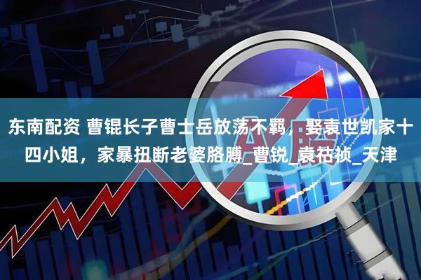 东南配资 曹锟长子曹士岳放荡不羁，娶袁世凯家十四小姐，家暴扭断老婆胳膊_曹锐_袁祜祯_天津