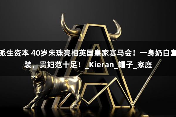 派生资本 40岁朱珠亮相英国皇家赛马会！一身奶白套装，贵妇范十足！_Kieran_帽子_家庭