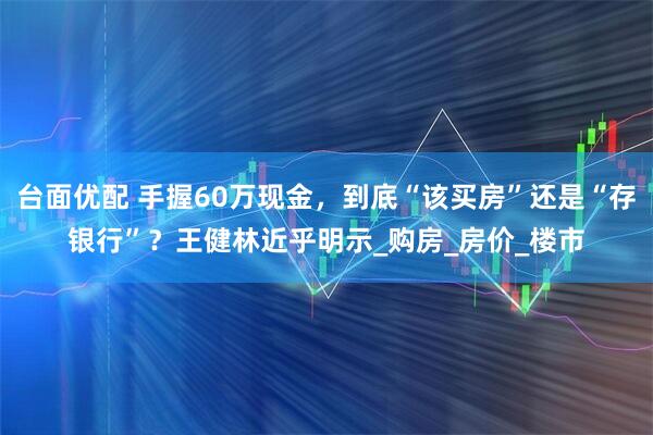 台面优配 手握60万现金，到底“该买房”还是“存银行”？王健林近乎明示_购房_房价_楼市