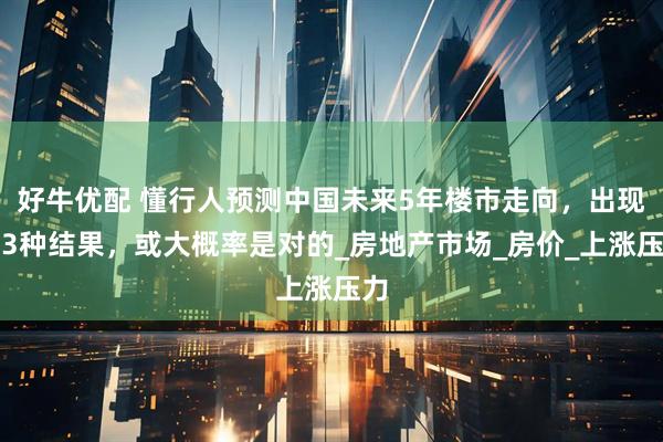 好牛优配 懂行人预测中国未来5年楼市走向，出现这3种结果，或大概率是对的_房地产市场_房价_上涨压力