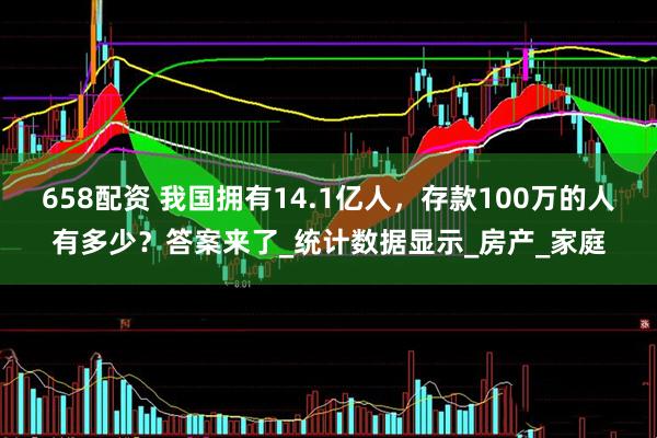 658配资 我国拥有14.1亿人，存款100万的人有多少？答案来了_统计数据显示_房产_家庭