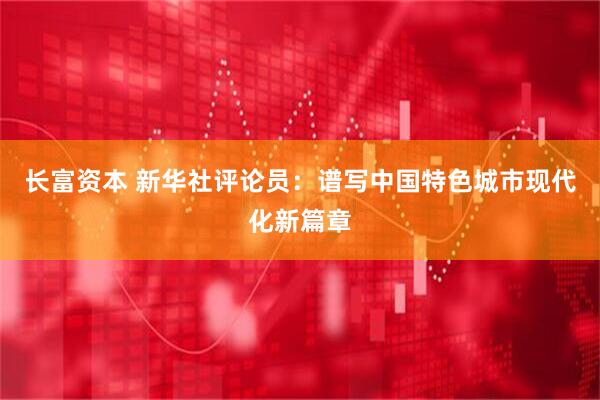 长富资本 新华社评论员：谱写中国特色城市现代化新篇章
