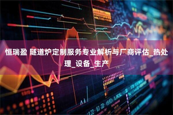 恒瑞盈 隧道炉定制服务专业解析与厂商评估_热处理_设备_生产
