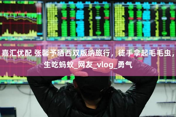 嘉汇优配 张馨予晒西双版纳旅行，徒手拿起毛毛虫，生吃蚂蚁_网友_vlog_勇气