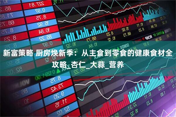 新富策略 厨房焕新季：从主食到零食的健康食材全攻略_杏仁_大蒜_营养