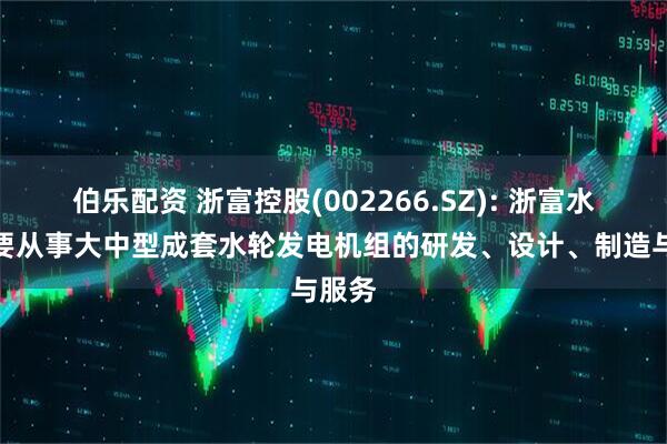 伯乐配资 浙富控股(002266.SZ): 浙富水电主要从事大中型成套水轮发电机组的研发、设计、制造与服务
