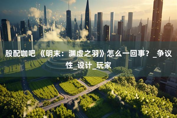 股配咖吧 《明末：渊虚之羽》怎么一回事？_争议性_设计_玩家