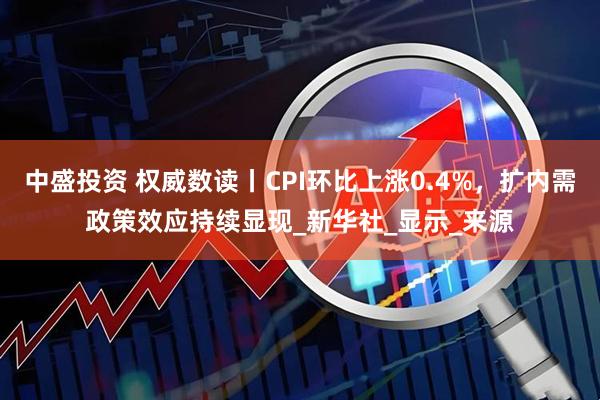中盛投资 权威数读丨CPI环比上涨0.4%，扩内需政策效应持续显现_新华社_显示_来源