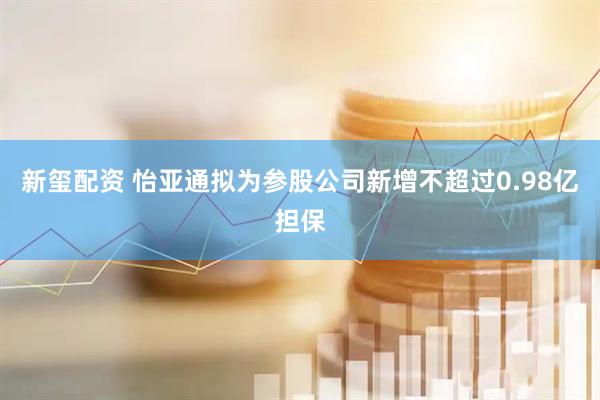 新玺配资 怡亚通拟为参股公司新增不超过0.98亿担保