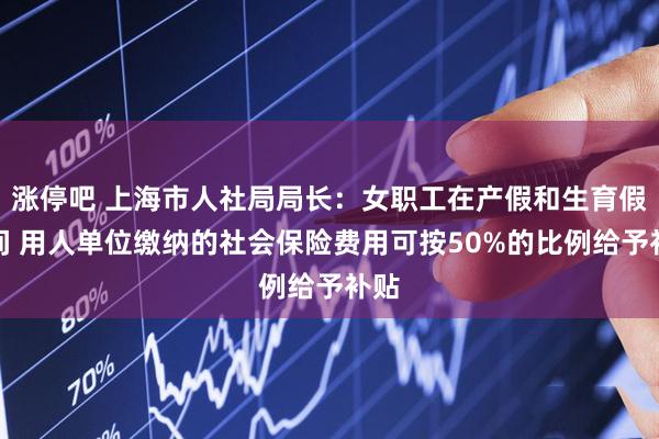 涨停吧 上海市人社局局长：女职工在产假和生育假期间 用人单位缴纳的社会保险费用可按50%的比例给予补贴